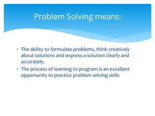  The ability to formulate problems, think creatively
about solutions and express a solution clearly and
accurately.
 The process of learning to program is an excellent
opportunity to practice problem solving skills
Problem Solving means:
 