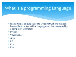  Is an artificial language used to write instructions that can
be translated into machine language and then executed by
a computer. Examples:
 Python
 Visual basics
 Java
 C#
 C++
 Pearl
What is a programming Language
 