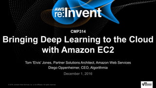 © 2016, Amazon Web Services, Inc. or its Affiliates. All rights reserved.
Tom 'Elvis' Jones, Partner Solutions Architect, Amazon Web Services
Diego Oppenheimer, CEO, Algorithmia
December 1, 2016
Bringing Deep Learning to the Cloud
with Amazon EC2
CMP314
 