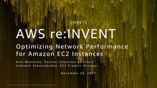 © 2017, Amazon Web Services, Inc. or its Affiliates. All rights reserved.
Optimizing Network Performance
for Amazon EC2 Instances
N i c k M a t t h e w s , P a r t n e r S o l u t i o n s A r c h i t e c t
V i s h v e s h S a h a s r a b u d h e , E C 2 P r o d u c t M a n a g e r
N o v e m b e r 2 8 , 2 0 1 7
C M P 3 1 5
AWS re:INVENT
 