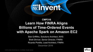 © 2016, Amazon Web Services, Inc. or its Affiliates. All rights reserved.
Bob Griffiths, Solutions Architect, AWS
Brett Shriver, Senior Director, FINRA
Ricardo Portilla, Lead Architect, FINRA
December 2016
CMP316
Learn How FINRA Aligns
Billions of Time-Ordered Events
with Apache Spark on Amazon EC2
 