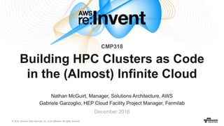 © 2016, Amazon Web Services, Inc. or its Affiliates. All rights reserved.
Nathan McGuirt, Manager, Solutions Architecture, AWS
Gabriele Garzoglio, HEP Cloud Facility Project Manager, Fermilab
December 2016
Building HPC Clusters as Code
in the (Almost) Infinite Cloud
CMP318
 