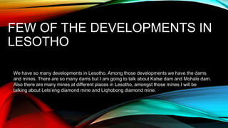 FEW OF THE DEVELOPMENTS IN
LESOTHO
We have so many developments in Lesotho. Among those developments we have the dams
and mines. There are so many dams but I am going to talk about Katse dam and Mohale dam.
Also there are many mines at different places in Lesotho, amongst those mines I will be
talking about Lets’eng diamond mine and Liqhobong diamond mine.
 