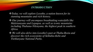 INTRODUCTION
Today, we will explore Lesotho, a nation known for its
stunning mountains and rich history.
 Our journey will encompass breathtaking waterfalls like
Maletsunyane and Lepaqoa, as well as iconic mountains
including Thabana-Ntlenyana, the highest peak in southern
Africa.
 We will also delve into Lesotho's past at Thaba-Bosiu and
discover the rich ecosystems of Sehlaba-thebe and
Tšehlanyane National Parks.
 