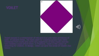 VOILET
Violet/purple is a combination of red and blue and takes attributes of
both. In ancient times, the dyes used for creating purple hues were
extracted from snails and were very expensive so only royals and the
very wealthy could afford them .It Thailand, violet is the colour of
mourning for widows. In design, violet can give the sense of wealth and
luxury.
 