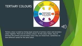 TERTIARY COLOURS
Tertiary colour is made by mixing equal amounts of primary colour and secondary
colour together. There are six tertiary colours. On the colour wheel, they sit
between the primary and secondary colour they are mixed from. Sometimes we
have different names for the same colour.
 