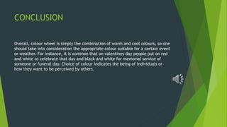 CONCLUSION
Overall, colour wheel is simply the combination of warm and cool colours, so one
should take into consideration the appropriate colour suitable for a certain event
or weather. For instance, it is common that on valentines day people put on red
and white to celebrate that day and black and white for memorial service of
someone or funeral day. Choice of colour indicates the being of individuals or
how they want to be perceived by others.
 