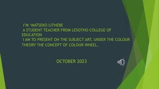 I’M ‘MATSEKO LITHEBE
A STUDENT TEACHER FROM LESOTHO COLLEGE OF
EDUCATION
I AM TO PRESENT ON THE SUBJECT ART, UNDER THE COLOUR
THEORY THE CONCEPT OF COLOUR WHEEL.
OCTOBER 2023
 