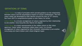 DEFINITIONS OF TERMS
Colour theory is a body of principles which provide guidance on the relationship
between colours and the physiological impacts of certain combinations. The first
colour wheel was developed by Isaac Newton around the start of 17th century.
Dan Scott (2017) A comprehensive guide to color theory for artists .
Colour Wheel is a circular arrangement of colours organized by their relationship
to one another. www.maryville.edu>liberal-arts-degree
Colour Wheel is a visual representation of the visible colours on the colour
spectrum. Colour wheel, sometimes called colour cycle, is a circular
arrangement of colour organized by their chromatic relationship to one another.
www.study.com>learn>lesson>color wheel>diagram>types
 