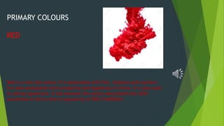 PRIMARY COLOURS
RED
Red is a very hot colour. It is associated with fire, violence and warfare.
It is also associated with prosperity and happiness in China. It is also used
to attract good luck. It has become the colour associated with AIDS
awareness in Africa due to popularity of RED CAMPAIGN.
 