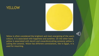 YELLOW
Yellow is often considered the brightest and most energizing of the warm
colours. It is associated with happiness and sunshine. On the other hand,
yellow is associated with deceit and cowardice(calling someone yellow is
calling the coward). Yellow has different connotations, like in Egypt, it is
used for mourning.
 