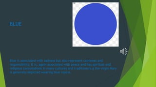 BLUE
Blue is associated with sadness but also represent calmness and
responsibility. It is, again associated with peace and has spiritual and
religious connotations in many cultures and traditions(e.g the virgin Mary
is generally depicted wearing blue ropes).
 