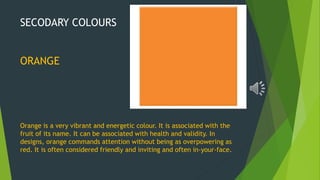 SECODARY COLOURS
ORANGE
Orange is a very vibrant and energetic colour. It is associated with the
fruit of its name. It can be associated with health and validity. In
designs, orange commands attention without being as overpowering as
red. It is often considered friendly and inviting and often in-your-face.
 