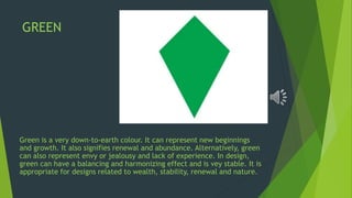 GREEN
Green is a very down-to-earth colour. It can represent new beginnings
and growth. It also signifies renewal and abundance. Alternatively, green
can also represent envy or jealousy and lack of experience. In design,
green can have a balancing and harmonizing effect and is vey stable. It is
appropriate for designs related to wealth, stability, renewal and nature.
 