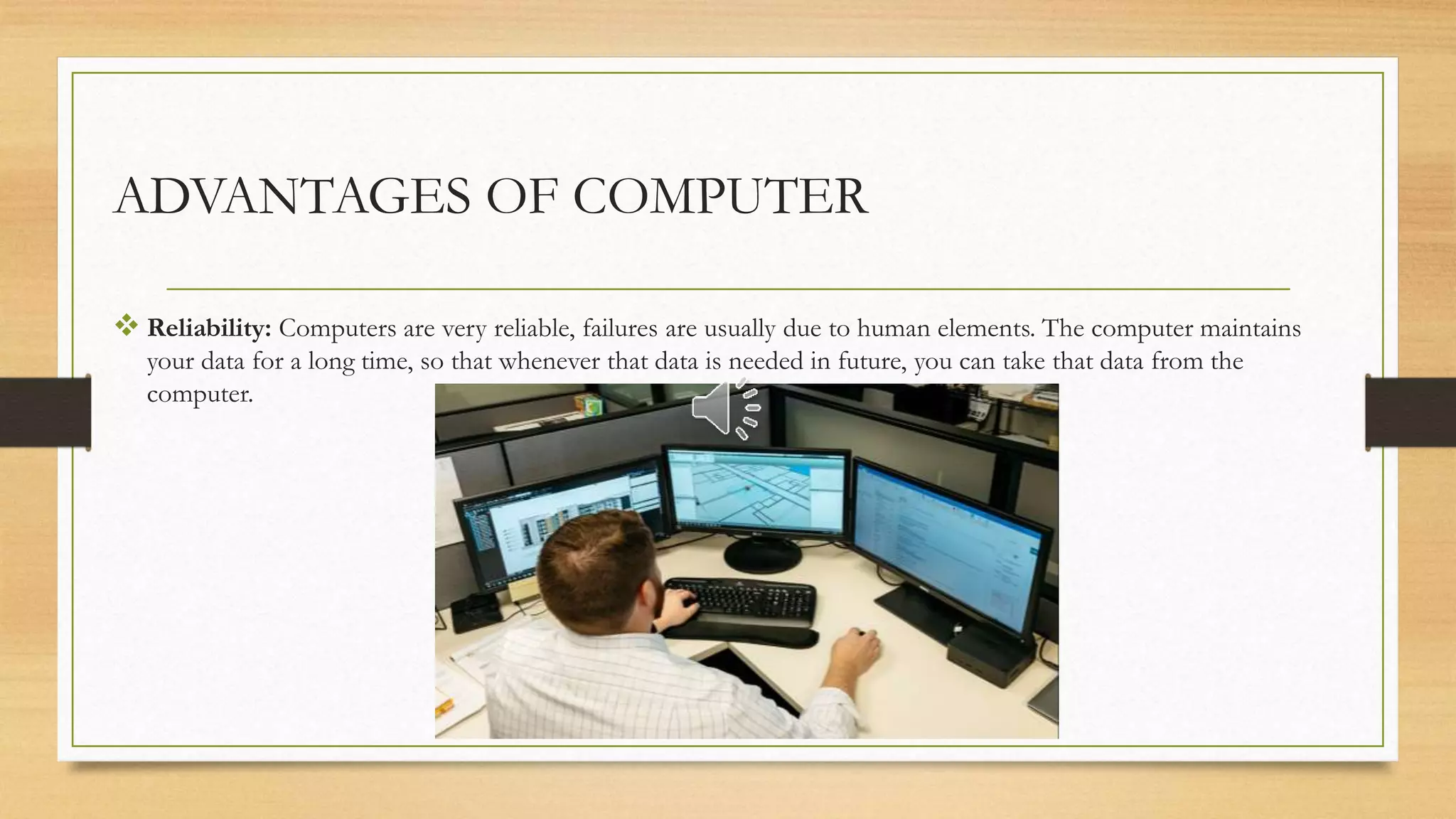 ADVANTAGES OF COMPUTER
 Reliability: Computers are very reliable, failures are usually due to human elements. The computer maintains
your data for a long time, so that whenever that data is needed in future, you can take that data from the
computer.
 