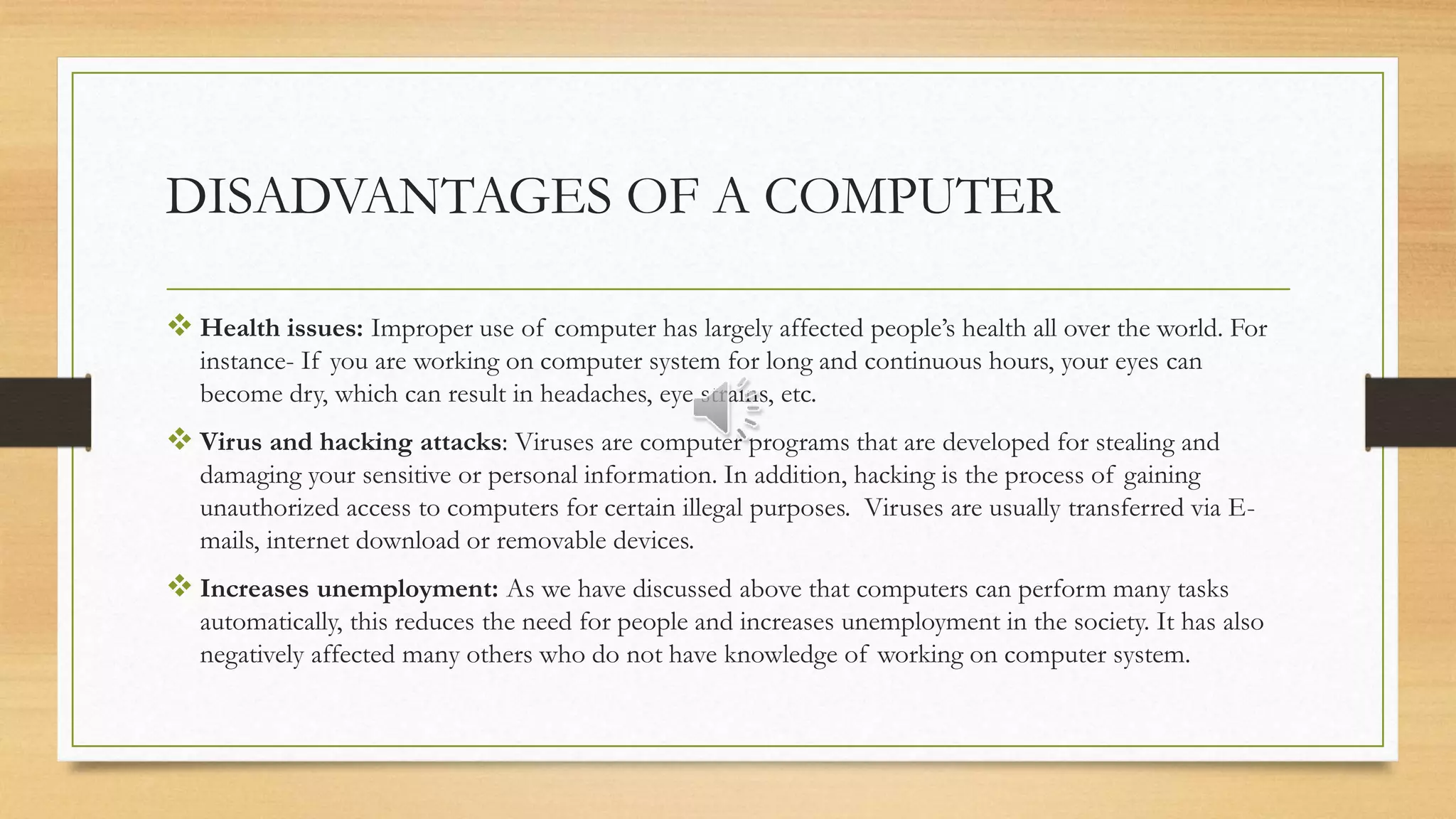 DISADVANTAGES OF A COMPUTER
 Health issues: Improper use of computer has largely affected people’s health all over the world. For
instance- If you are working on computer system for long and continuous hours, your eyes can
become dry, which can result in headaches, eye strains, etc.
 Virus and hacking attacks: Viruses are computer programs that are developed for stealing and
damaging your sensitive or personal information. In addition, hacking is the process of gaining
unauthorized access to computers for certain illegal purposes. Viruses are usually transferred via E-
mails, internet download or removable devices.
 Increases unemployment: As we have discussed above that computers can perform many tasks
automatically, this reduces the need for people and increases unemployment in the society. It has also
negatively affected many others who do not have knowledge of working on computer system.
 