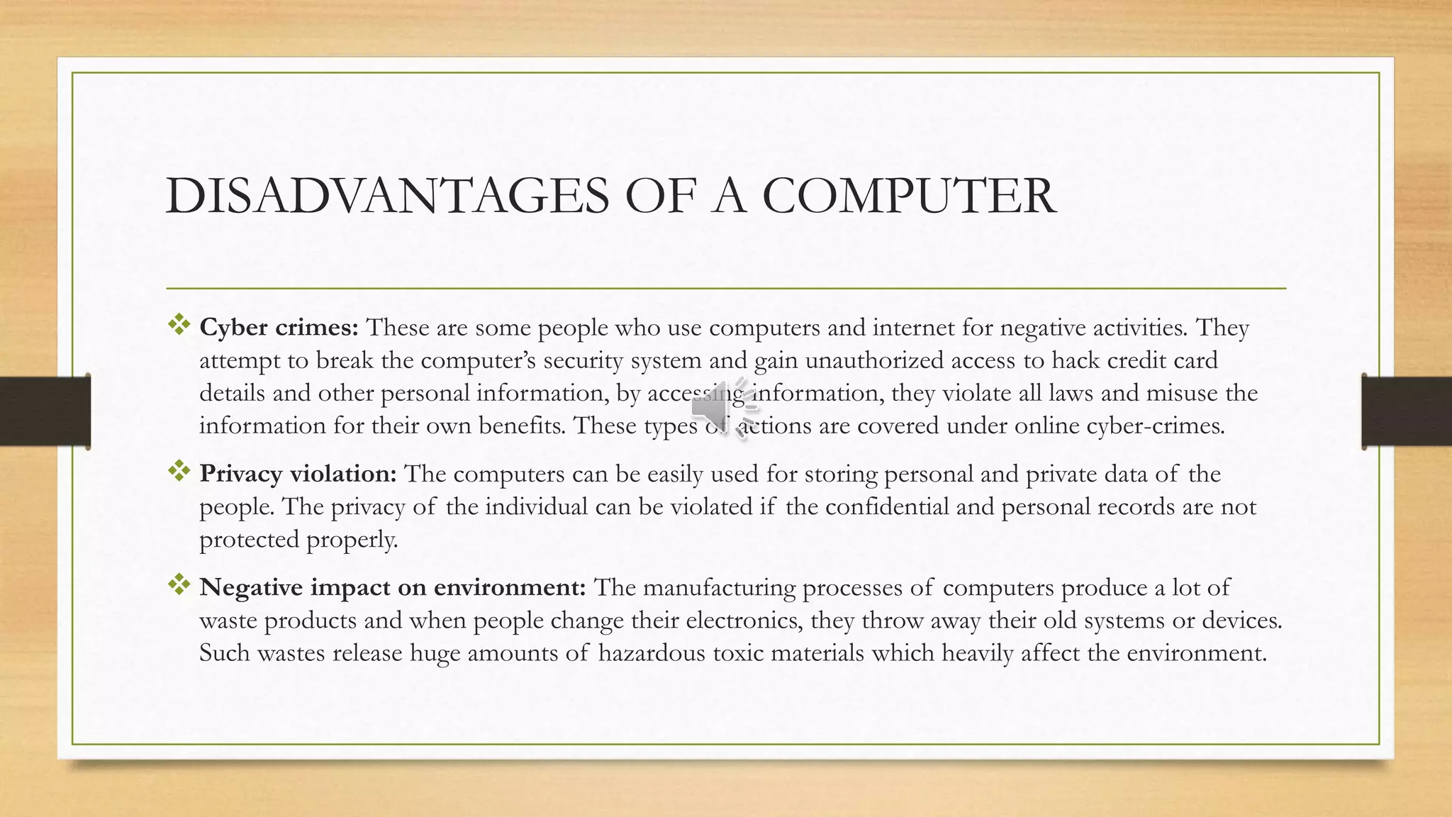 DISADVANTAGES OF A COMPUTER
 Cyber crimes: These are some people who use computers and internet for negative activities. They
attempt to break the computer’s security system and gain unauthorized access to hack credit card
details and other personal information, by accessing information, they violate all laws and misuse the
information for their own benefits. These types of actions are covered under online cyber-crimes.
 Privacy violation: The computers can be easily used for storing personal and private data of the
people. The privacy of the individual can be violated if the confidential and personal records are not
protected properly.
 Negative impact on environment: The manufacturing processes of computers produce a lot of
waste products and when people change their electronics, they throw away their old systems or devices.
Such wastes release huge amounts of hazardous toxic materials which heavily affect the environment.
 