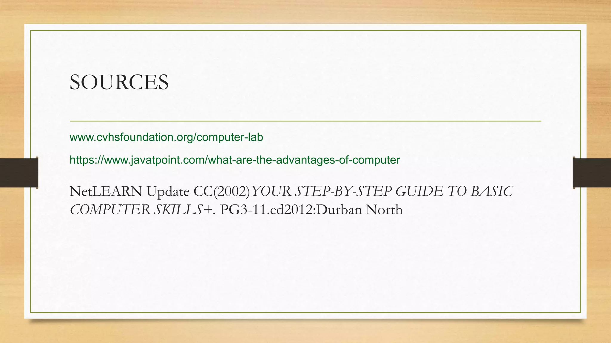 SOURCES
NetLEARN Update CC(2002)YOUR STEP-BY-STEP GUIDE TO BASIC
COMPUTER SKILLS+. PG3-11.ed2012:Durban North
www.cvhsfoundation.org/computer-lab
https://www.javatpoint.com/what-are-the-advantages-of-computer
 