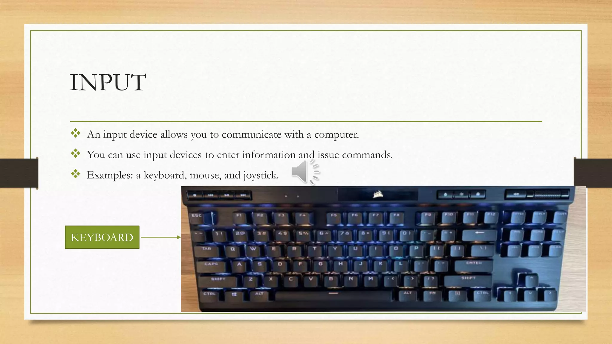 INPUT
 An input device allows you to communicate with a computer.
 You can use input devices to enter information and issue commands.
 Examples: a keyboard, mouse, and joystick.
KEYBOARD
 