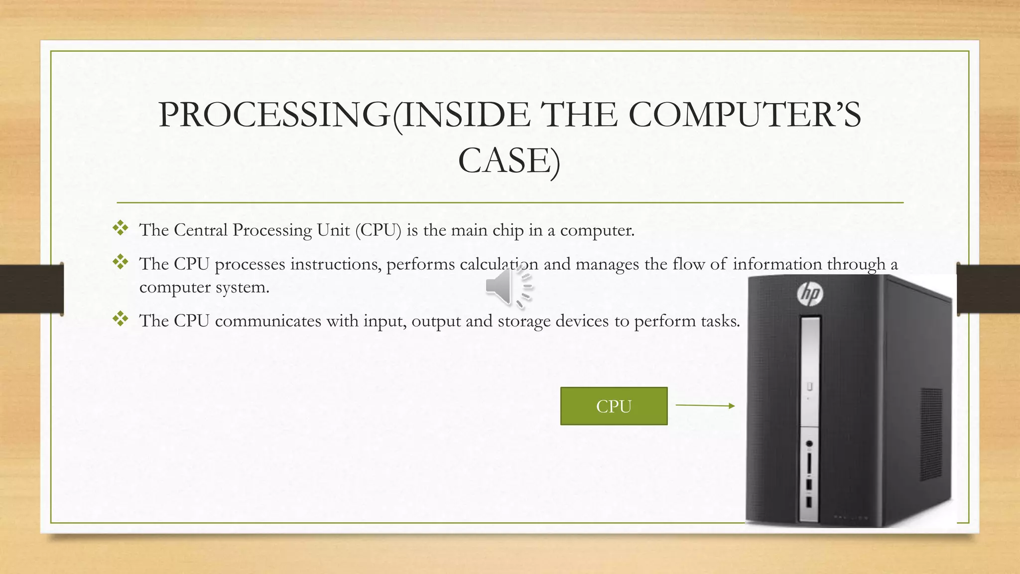 PROCESSING(INSIDE THE COMPUTER’S
CASE)
 The Central Processing Unit (CPU) is the main chip in a computer.
 The CPU processes instructions, performs calculation and manages the flow of information through a
computer system.
 The CPU communicates with input, output and storage devices to perform tasks.
CPU
 