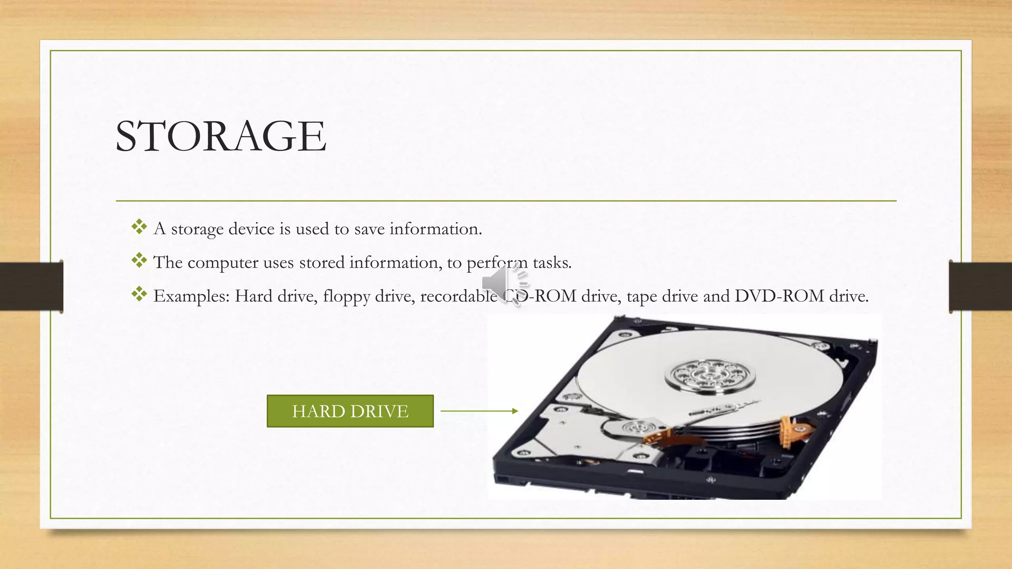 STORAGE
 A storage device is used to save information.
 The computer uses stored information, to perform tasks.
 Examples: Hard drive, floppy drive, recordable CD-ROM drive, tape drive and DVD-ROM drive.
HARD DRIVE
 