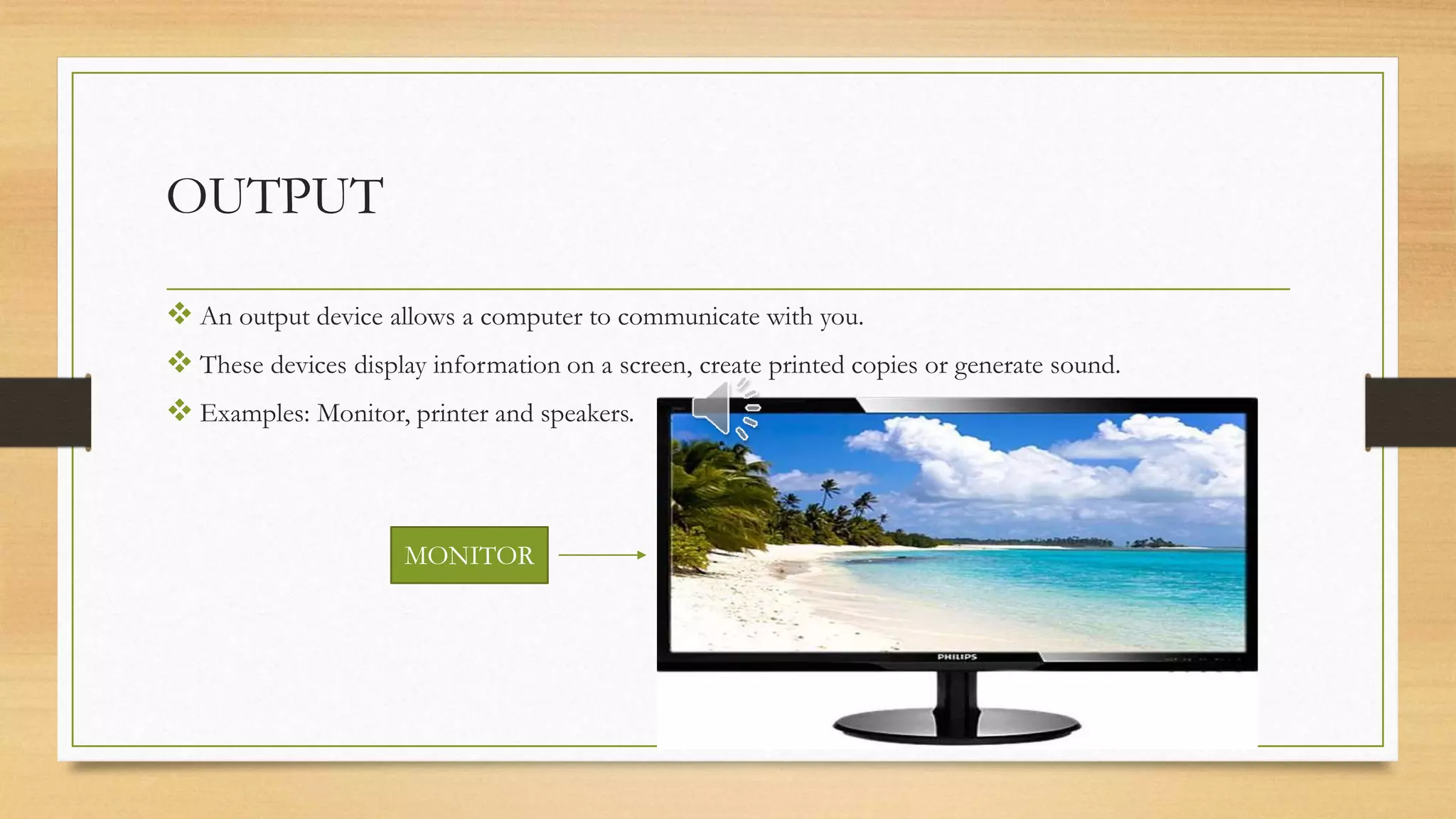 OUTPUT
 An output device allows a computer to communicate with you.
 These devices display information on a screen, create printed copies or generate sound.
 Examples: Monitor, printer and speakers.
MONITOR
 