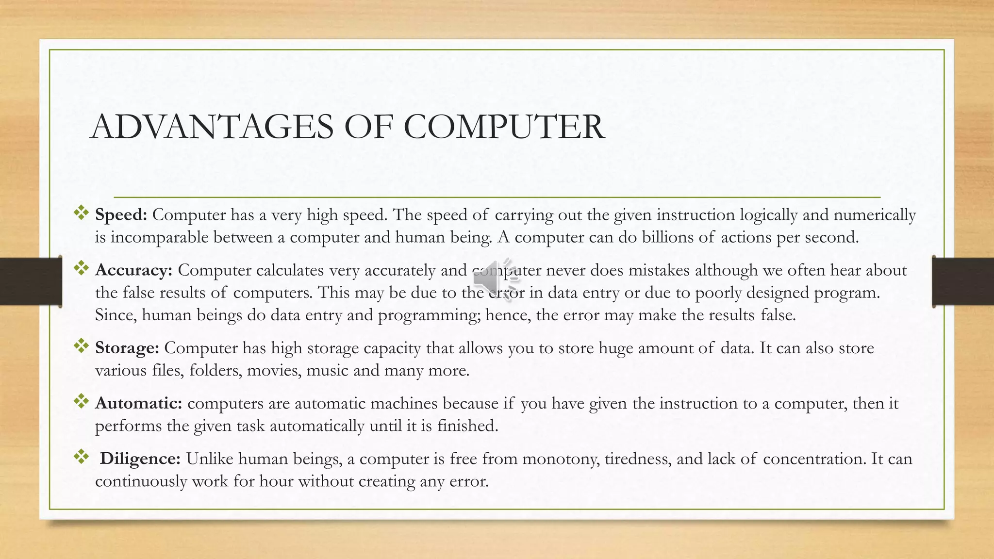 ADVANTAGES OF COMPUTER
 Speed: Computer has a very high speed. The speed of carrying out the given instruction logically and numerically
is incomparable between a computer and human being. A computer can do billions of actions per second.
 Accuracy: Computer calculates very accurately and computer never does mistakes although we often hear about
the false results of computers. This may be due to the error in data entry or due to poorly designed program.
Since, human beings do data entry and programming; hence, the error may make the results false.
 Storage: Computer has high storage capacity that allows you to store huge amount of data. It can also store
various files, folders, movies, music and many more.
 Automatic: computers are automatic machines because if you have given the instruction to a computer, then it
performs the given task automatically until it is finished.
 Diligence: Unlike human beings, a computer is free from monotony, tiredness, and lack of concentration. It can
continuously work for hour without creating any error.
 