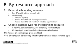 © 2017, Amazon Web Services, Inc. or its Aﬃliates. All rights reserved.
B. By-resource approach
1.  Determine bounding resource
-  E.g.: CPU, disk I/O, or network I/O
-  Found using:
•  Estimation (expertise)
•  Resource observability with an existing real workload
•  Resource observability with a benchmark or load test (experimentation)
2.  Choose instance type for the bounding resource
-  If disk I/O, consider caching, and a memory-optimized type
-  We have tools to aid this choice: Nomogram Visualization
This focuses on optimizing a given workload
More eﬃciency can be found by adjusting the workload to suit instance types
 