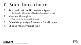 © 2017, Amazon Web Services, Inc. or its Aﬃliates. All rights reserved.
C. Brute force choice
1.  Run load test on ALL instance types
-  Optionally, diﬀerent workload conﬁgurations as well
2.  Measure throughput
-  And check for acceptable latency
3.  Calculate price/performance for all types
4.  Choose most eﬃcient type
 