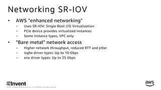 © 2017, Amazon Web Services, Inc. or its Aﬃliates. All rights reserved.
Networking SR-IOV
•  AWS "enhanced networking"
-  Uses SR-IOV: Single Root I/O Virtualization
-  PCIe device provides virtualized instances
-  Some instance types, VPC only
•  "Bare metal" network access
-  Higher network throughput, reduced RTT and jitter
-  ixgbe driver types: Up to 10 Gbps
-  ena driver types: Up to 25 Gbps
 