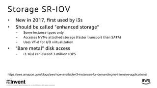 © 2017, Amazon Web Services, Inc. or its Aﬃliates. All rights reserved.
Storage SR-IOV
•  New in 2017, ﬁrst used by i3s
•  Should be called "enhanced storage"
-  Some instance types only
-  Accesses NVMe attached storage (faster transport than SATA)
-  Uses VT-d for I/O virtualization
•  "Bare metal" disk access
-  i3.16xl can exceed 3 million IOPS
https://aws.amazon.com/blogs/aws/now-available-i3-instances-for-demanding-io-intensive-applications/
 
