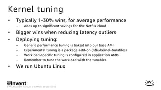 © 2017, Amazon Web Services, Inc. or its Aﬃliates. All rights reserved.
Kernel tuning
•  Typically 1-30% wins, for average performance
-  Adds up to signiﬁcant savings for the Netﬂix cloud
•  Bigger wins when reducing latency outliers
•  Deploying tuning:
-  Generic performance tuning is baked into our base AMI
-  Experimental tuning is a package add-on (nﬂx-kernel-tunables)
-  Workload-speciﬁc tuning is conﬁgured in application AMIs
-  Remember to tune the workload with the tunables
•  We run Ubuntu Linux
 