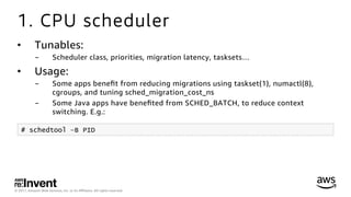 © 2017, Amazon Web Services, Inc. or its Aﬃliates. All rights reserved.
1. CPU scheduler
•  Tunables:
-  Scheduler class, priorities, migration latency, tasksets…
•  Usage:
-  Some apps beneﬁt from reducing migrations using taskset(1), numactl(8),
cgroups, and tuning sched_migration_cost_ns
-  Some Java apps have beneﬁted from SCHED_BATCH, to reduce context
switching. E.g.:
# schedtool –B PID
 