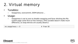 © 2017, Amazon Web Services, Inc. or its Aﬃliates. All rights reserved.
2. Virtual memory
•  Tunables:
-  Swappiness, overcommit, OOM behavior…
•  Usage:
-  Swappiness is set to zero to disable swapping and favor ditching the ﬁle
system page cache ﬁrst to free memory. (This tunable doesn’t make much
diﬀerence, as swap devices are usually absent.)
vm.swappiness = 0 # from 60
 