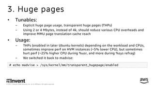 © 2017, Amazon Web Services, Inc. or its Aﬃliates. All rights reserved.
3. Huge pages
•  Tunables:
-  Explicit huge page usage, transparent huge pages (THPs)
-  Using 2 or 4 Mbytes, instead of 4k, should reduce various CPU overheads and
improve MMU page translation cache reach
•  Usage:
-  THPs (enabled in later Ubuntu kernels) depending on the workload and CPUs,
sometimes improve perf on HVM instances (~5% lower CPU), but sometimes
hurt perf (~25% higher CPU during %usr, and more during %sys refrag)
-  We switched it back to madvise:
# echo madvise > /sys/kernel/mm/transparent_hugepage/enabled
 
