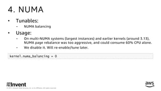 © 2017, Amazon Web Services, Inc. or its Aﬃliates. All rights reserved.
4. NUMA
•  Tunables:
-  NUMA balancing
•  Usage:
-  On multi-NUMA systems (largest instances) and earlier kernels (around 3.13),
NUMA page rebalance was too aggressive, and could consume 60% CPU alone.
-  We disable it. Will re-enable/tune later.
kernel.numa_balancing = 0
 