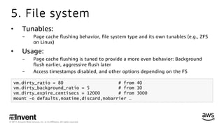 © 2017, Amazon Web Services, Inc. or its Aﬃliates. All rights reserved.
5. File system
•  Tunables:
-  Page cache ﬂushing behavior, ﬁle system type and its own tunables (e.g., ZFS
on Linux)
•  Usage:
-  Page cache ﬂushing is tuned to provide a more even behavior: Background
ﬂush earlier, aggressive ﬂush later
-  Access timestamps disabled, and other options depending on the FS
vm.dirty_ratio = 80 # from 40
vm.dirty_background_ratio = 5 # from 10
vm.dirty_expire_centisecs = 12000 # from 3000
mount -o defaults,noatime,discard,nobarrier …
 