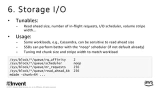 © 2017, Amazon Web Services, Inc. or its Aﬃliates. All rights reserved.
6. Storage I/O
•  Tunables:
-  Read ahead size, number of in-ﬂight requests, I/O scheduler, volume stripe
width…
•  Usage:
-  Some workloads, e.g., Cassandra, can be sensitive to read ahead size
-  SSDs can perform better with the “noop” scheduler (if not default already)
-  Tuning md chunk size and stripe width to match workload
/sys/block/*/queue/rq_affinity 2
/sys/block/*/queue/scheduler noop
/sys/block/*/queue/nr_requests 256
/sys/block/*/queue/read_ahead_kb 256
mdadm –chunk=64 ...
 
