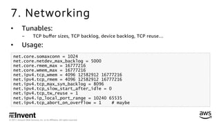 © 2017, Amazon Web Services, Inc. or its Aﬃliates. All rights reserved.
7. Networking
•  Tunables:
-  TCP buﬀer sizes, TCP backlog, device backlog, TCP reuse…
•  Usage:
net.core.somaxconn = 1024
net.core.netdev_max_backlog = 5000
net.core.rmem_max = 16777216
net.core.wmem_max = 16777216
net.ipv4.tcp_wmem = 4096 12582912 16777216
net.ipv4.tcp_rmem = 4096 12582912 16777216
net.ipv4.tcp_max_syn_backlog = 8096
net.ipv4.tcp_slow_start_after_idle = 0
net.ipv4.tcp_tw_reuse = 1
net.ipv4.ip_local_port_range = 10240 65535
net.ipv4.tcp_abort_on_overflow = 1 # maybe
 