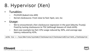 © 2017, Amazon Web Services, Inc. or its Aﬃliates. All rights reserved.
8. Hypervisor (Xen)
•  Tunables:
-  PV/HVM (baked into AMI)
-  Kernel clocksource. From slow to fast: hpet, xen, tsc
•  Usage:
-  We’ve encountered a Xen clocksource regression in the past (Ubuntu Trusty).
Fixed by tuning clocksource to TSC (although beware of clock drift).
-  Best case example (so far): CPU usage reduced by 30%, and average app
latency reduced by 43%.
echo tsc > /sys/devices/system/clocksource/clocksource0/current_clocksource
 