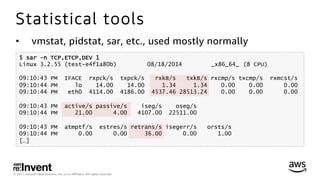 © 2017, Amazon Web Services, Inc. or its Aﬃliates. All rights reserved.
Statistical tools
•  vmstat, pidstat, sar, etc., used mostly normally
$ sar -n TCP,ETCP,DEV 1
Linux 3.2.55 (test-e4f1a80b) 08/18/2014 _x86_64_ (8 CPU)
09:10:43 PM IFACE rxpck/s txpck/s rxkB/s txkB/s rxcmp/s txcmp/s rxmcst/s
09:10:44 PM lo 14.00 14.00 1.34 1.34 0.00 0.00 0.00
09:10:44 PM eth0 4114.00 4186.00 4537.46 28513.24 0.00 0.00 0.00
09:10:43 PM active/s passive/s iseg/s oseg/s
09:10:44 PM 21.00 4.00 4107.00 22511.00
09:10:43 PM atmptf/s estres/s retrans/s isegerr/s orsts/s
09:10:44 PM 0.00 0.00 36.00 0.00 1.00
[…]
 