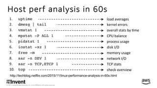 © 2017, Amazon Web Services, Inc. or its Aﬃliates. All rights reserved.
Host perf analysis in 60s
http://techblog.netflix.com/2015/11/linux-performance-analysis-in-60s.html
1.  	uptime
2.  	dmesg | tail
3.  	vmstat 1
4.  	mpstat -P ALL 1
5.  	pidstat 1
6.  	iostat -xz 1
7.  	free -m
8.  	sar -n DEV 1
9.  	sar -n TCP,ETCP 1
10.  	top
load	averages	
kernel	errors	
overall	stats	by	*me	
CPU	balance	
process	usage	
disk	I/O	
memory	usage	
network	I/O	
TCP	stats	
check	overview	
 