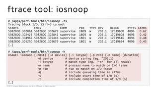 © 2017, Amazon Web Services, Inc. or its Aﬃliates. All rights reserved.
ftrace tool: iosnoop
# /apps/perf-tools/bin/iosnoop –ts
Tracing block I/O. Ctrl-C to end.
STARTs ENDs COMM PID TYPE DEV BLOCK BYTES LATms
5982800.302061 5982800.302679 supervise 1809 W 202,1 17039600 4096 0.62
5982800.302423 5982800.302842 supervise 1809 W 202,1 17039608 4096 0.42
5982800.304962 5982800.305446 supervise 1801 W 202,1 17039616 4096 0.48
5982800.305250 5982800.305676 supervise 1801 W 202,1 17039624 4096 0.43
[…]
# /apps/perf-tools/bin/iosnoop –h
USAGE: iosnoop [-hQst] [-d device] [-i iotype] [-p PID] [-n name] [duration]
-d device # device string (eg, "202,1)
-i iotype # match type (eg, '*R*' for all reads)
-n name # process name to match on I/O issue
-p PID # PID to match on I/O issue
-Q # include queueing time in LATms
-s # include start time of I/O (s)
-t # include completion time of I/O (s)
[…]
 
