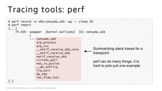 © 2017, Amazon Web Services, Inc. or its Aﬃliates. All rights reserved.
Tracing tools: perf
# perf record –e skb:consume_skb –ag -- sleep 10
# perf report
[...]
74.42% swapper [kernel.kallsyms] [k] consume_skb
|
--- consume_skb
arp_process
arp_rcv
__netif_receive_skb_core
__netif_receive_skb
netif_receive_skb
virtnet_poll
net_rx_action
__do_softirq
irq_exit
do_IRQ
ret_from_intr
[…]
Summarizing stack traces for a
tracepoint
perf can do many things, it is
hard to pick just one example
 