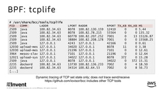 © 2017, Amazon Web Services, Inc. or its Aﬃliates. All rights reserved.
BPF: tcplife
# /usr/share/bcc/tools/tcplife
PID COMM LADDR LPORT RADDR RPORT TX_KB RX_KB MS
2509 java 100.82.34.63 8078 100.82.130.159 12410 0 0 5.44
2509 java 100.82.34.63 8078 100.82.78.215 55564 0 0 135.32
2509 java 100.82.34.63 60778 100.82.207.252 7001 0 13 15126.87
2509 java 100.82.34.63 38884 100.82.208.178 7001 0 0 15568.25
2509 java 127.0.0.1 4243 127.0.0.1 42166 0 0 0.61
12030 upload-mes 127.0.0.1 34020 127.0.0.1 8078 11 0 3.38
12030 upload-mes 127.0.0.1 21196 127.0.0.1 7101 0 0 12.61
3964 mesos-slav 127.0.0.1 7101 127.0.0.1 21196 0 0 12.64
12021 upload-sys 127.0.0.1 34022 127.0.0.1 8078 372 0 15.28
2509 java 127.0.0.1 8078 127.0.0.1 34022 0 372 15.31
2235 dockerd 100.82.34.63 13730 100.82.136.233 7002 0 4 18.50
2235 dockerd 100.82.34.63 34314 100.82.64.53 7002 0 8 56.73
[...]
Dynamic tracing of TCP set state only; does not trace send/receive
https://github.com/iovisor/bcc includes other TCP tools
 
