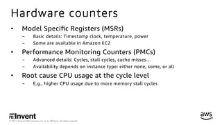 © 2017, Amazon Web Services, Inc. or its Aﬃliates. All rights reserved.
Hardware counters
•  Model Speciﬁc Registers (MSRs)
-  Basic details: Timestamp clock, temperature, power
-  Some are available in Amazon EC2
•  Performance Monitoring Counters (PMCs)
-  Advanced details: Cycles, stall cycles, cache misses…
-  Availability depends on instance type: either none, some, or all
•  Root cause CPU usage at the cycle level
-  E.g., higher CPU usage due to more memory stall cycles
 