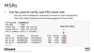 © 2017, Amazon Web Services, Inc. or its Aﬃliates. All rights reserved.
MSRs
•  Can be used to verify real CPU clock rate
-  Can vary with turboboost. Important to know for perf comparisons.
-  Tool from https://github.com/brendangregg/msr-cloud-tools:
ec2-guest# ./showboost
CPU MHz : 2500
Turbo MHz : 2900 (10 active)
Turbo Ratio : 116% (10 active)
CPU 0 summary every 5 seconds...
TIME C0_MCYC C0_ACYC UTIL RATIO MHz
06:11:35 6428553166 7457384521 51% 116% 2900
06:11:40 6349881107 7365764152 50% 115% 2899
06:11:45 6240610655 7239046277 49% 115% 2899
[...]
Real CPU MHz
 