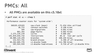 © 2017, Amazon Web Services, Inc. or its Aﬃliates. All rights reserved.
PMCs: All
•  All PMCs are available on this c5.18xl:
# perf stat -d -a -- sleep 5
Performance counter stats for 'system wide':
360195.435103 cpu-clock (msec) # 71.454 CPUs utilized
38,733 context-switches # 0.108 K/sec
504 cpu-migrations # 0.001 K/sec
861,393 page-faults # 0.002 M/sec
2,275,234,239 cycles # 0.006 GHz
191,859,050,716 instructions # 84.32 insn per cycle
38,989,119,249 branches # 108.244 M/sec
152,913,791 branch-misses # 0.39% of all branches
40,262,604,776 L1-dcache-loads # 111.780 M/sec
283,924,939 L1-dcache-load-misses # 0.71% of all L1-dcache hits
[...]
 