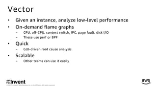 © 2017, Amazon Web Services, Inc. or its Aﬃliates. All rights reserved.
Vector
•  Given an instance, analyze low-level performance
•  On-demand ﬂame graphs
-  CPU, oﬀ-CPU, context switch, IPC, page fault, disk I/O
-  These use perf or BPF
•  Quick
-  GUI-driven root cause analysis
•  Scalable
-  Other teams can use it easily
 