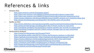 © 2017, Amazon Web Services, Inc. or its Aﬃliates. All rights reserved.
References & links
•  Amazon EC2:
-  http://aws.amazon.com/ec2/instance-types/
-  http://docs.aws.amazon.com/AWSEC2/latest/UserGuide/instance-types.html
-  http://docs.aws.amazon.com/AWSEC2/latest/UserGuide/enhanced-networking.html
-  https://www.slideshare.net/AmazonWebServices/cmp402-amazon-ec2-instances-deep-dive
-  http://www.brendangregg.com/blog/2017-05-04/the-pmcs-of-ec2.html
•  Netﬂix on EC2:
-  http://www.slideshare.net/cpwatson/cpn302-yourlinuxamioptimizationandperformance
-  http://www.brendangregg.com/blog/2014-09-27/from-clouds-to-roots.html
-  http://techblog.cloudperf.net/2016/05/2-million-packets-per-second-on-public.html
-  http://techblog.cloudperf.net/2017/04/3-million-storage-iops-on-aws-cloud.html
•  Performance Analysis:
-  http://www.brendangregg.com/linuxperf.html
-  http://techblog.netﬂix.com/2015/11/linux-performance-analysis-in-60s.html
-  https://github.com/iovisor/bcc https://github.com/brendangregg/perf-tools
-  https://www.slideshare.net/brendangregg/velocity-2015-linux-perf-tools
-  http://www.brendangregg.com/USEmethod/use-linux.html
-  https://medium.com/netﬂix-techblog/java-in-ﬂames-e763b3d32166
-  http://www.brendangregg.com/FlameGraphs/cpuﬂamegraphs.html#Java
-  https://github.com/brendangregg/FlameGraph
 